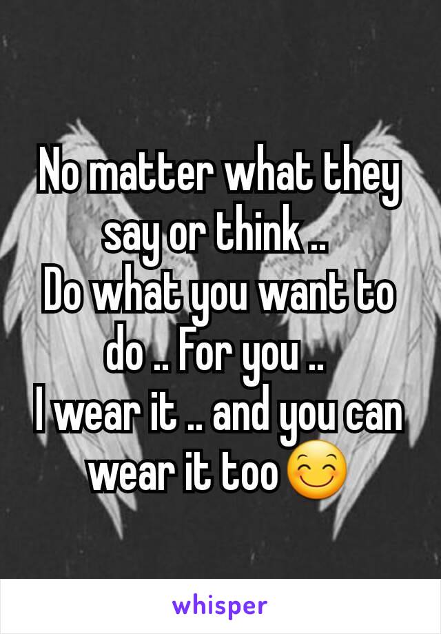 No matter what they say or think .. 
Do what you want to do .. For you .. 
I wear it .. and you can wear it too😊