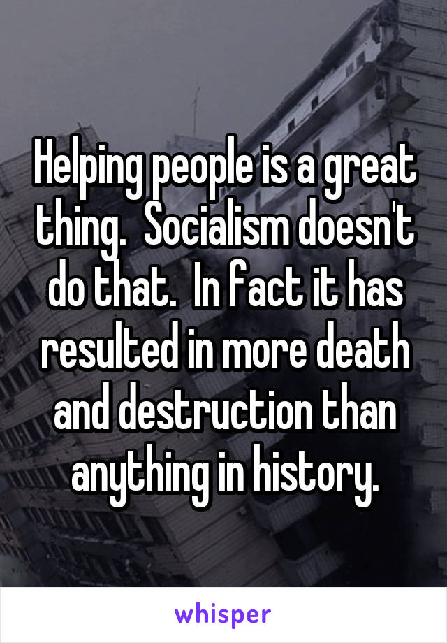 Helping people is a great thing.  Socialism doesn't do that.  In fact it has resulted in more death and destruction than anything in history.