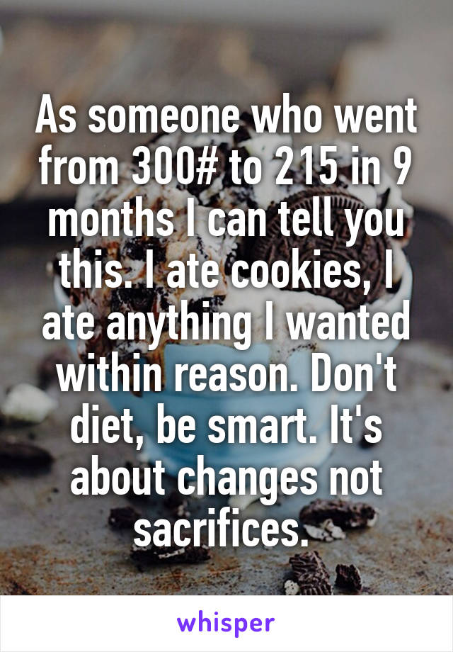 As someone who went from 300# to 215 in 9 months I can tell you this. I ate cookies, I ate anything I wanted within reason. Don't diet, be smart. It's about changes not sacrifices. 