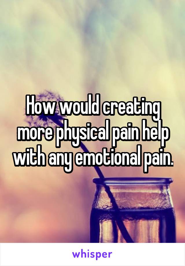 How would creating more physical pain help with any emotional pain.