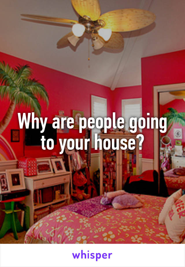 Why are people going to your house?