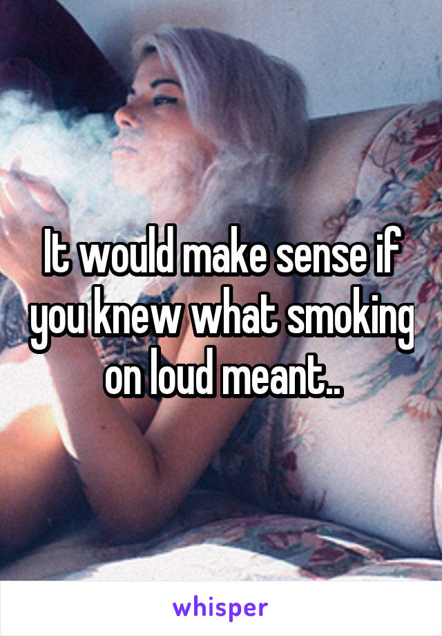 It would make sense if you knew what smoking on loud meant..