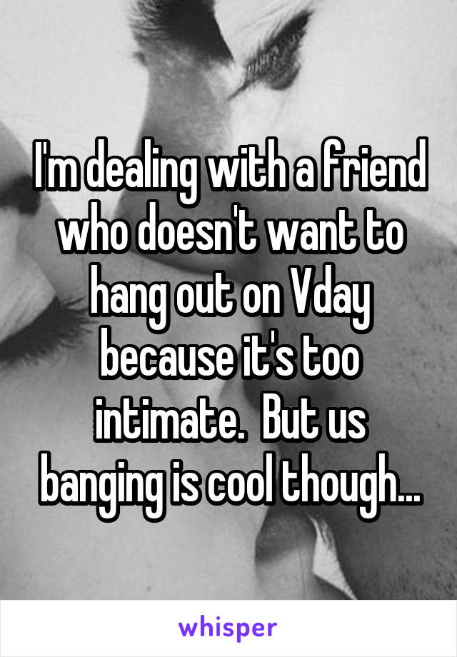 I'm dealing with a friend who doesn't want to hang out on Vday because it's too intimate.  But us banging is cool though...