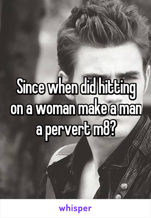 Since when did hitting on a woman make a man a pervert m8?
