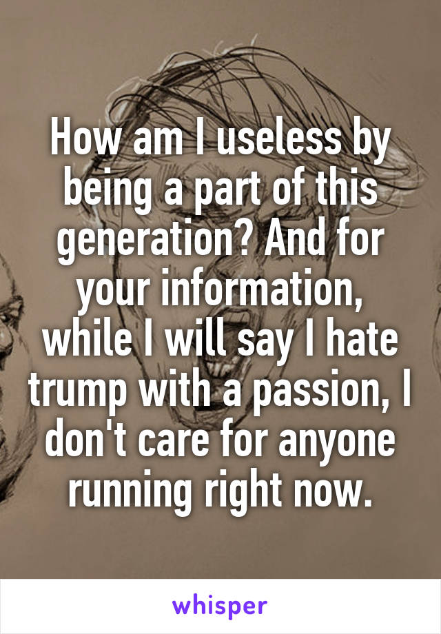 How am I useless by being a part of this generation? And for your information, while I will say I hate trump with a passion, I don't care for anyone running right now.