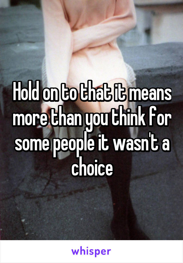 Hold on to that it means more than you think for some people it wasn't a choice