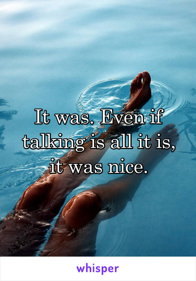 It was. Even if talking is all it is, it was nice.