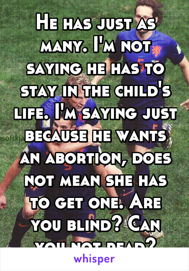 He has just as many. I'm not saying he has to stay in the child's life. I'm saying just because he wants an abortion, does not mean she has to get one. Are you blind? Can you not read?