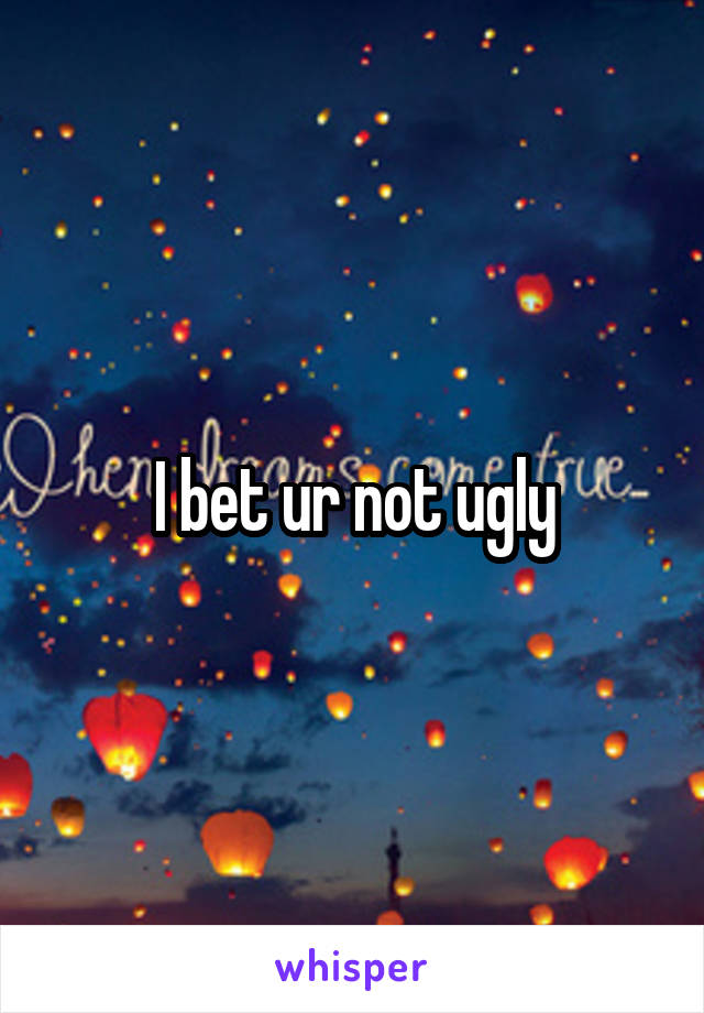 I bet ur not ugly