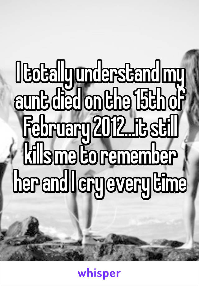 I totally understand my aunt died on the 15th of February 2012…it still kills me to remember her and I cry every time 