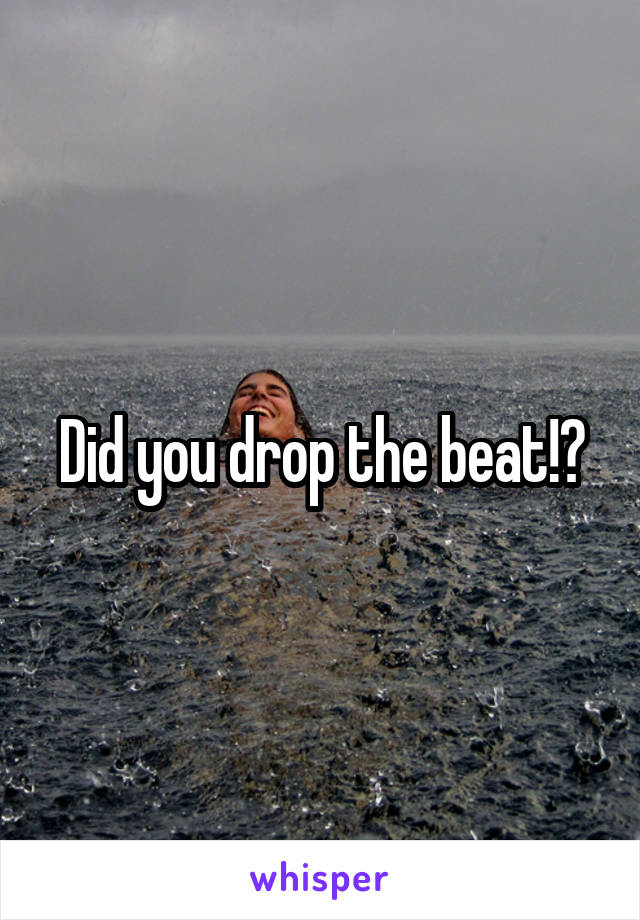 Did you drop the beat!?