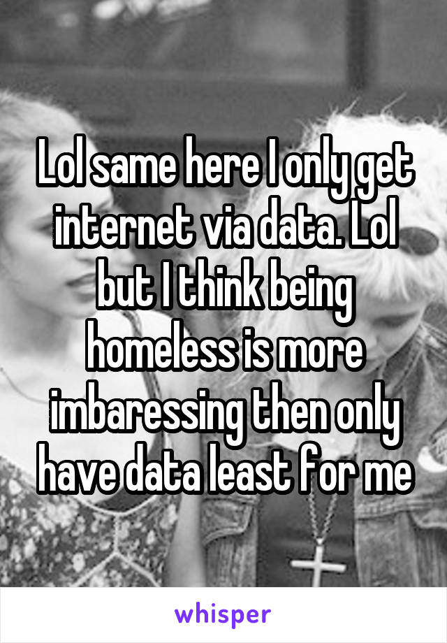 Lol same here I only get internet via data. Lol but I think being homeless is more imbaressing then only have data least for me
