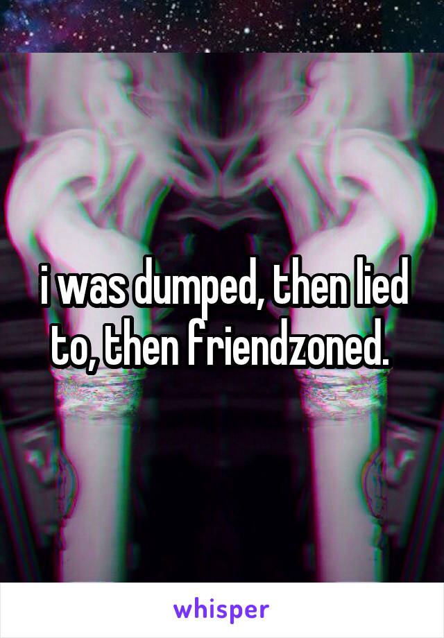 i was dumped, then lied to, then friendzoned. 