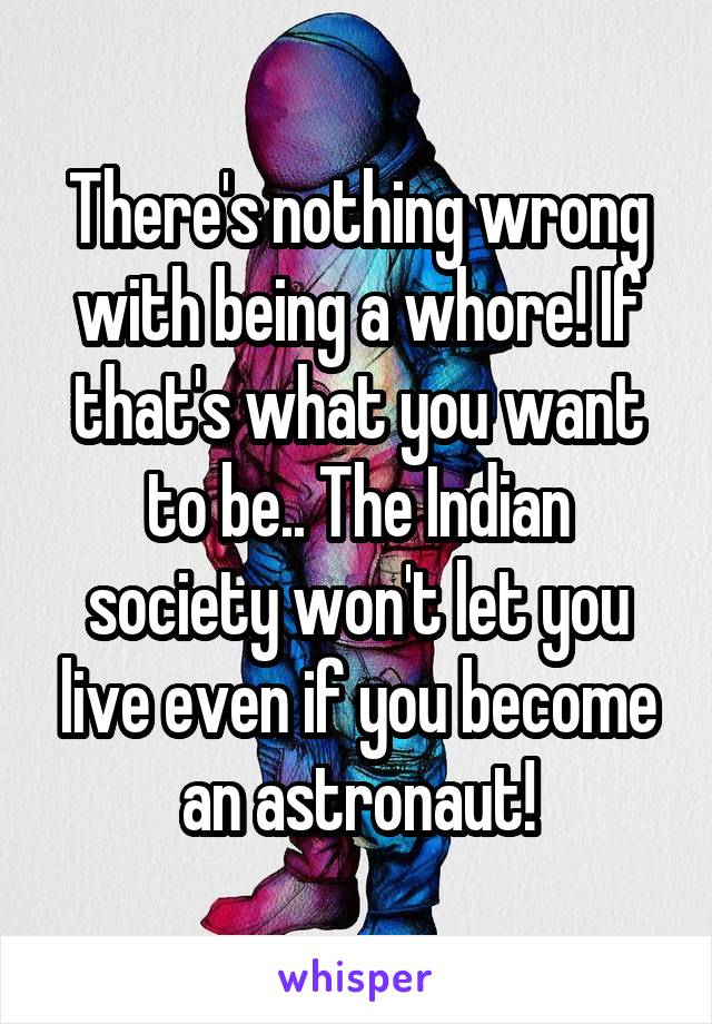 There's nothing wrong with being a whore! If that's what you want to be.. The Indian society won't let you live even if you become an astronaut!