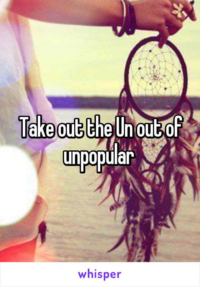 Take out the Un out of unpopular 