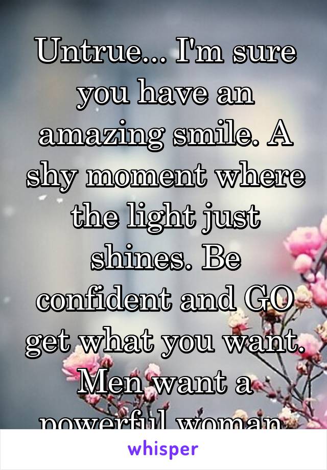 Untrue... I'm sure you have an amazing smile. A shy moment where the light just shines. Be confident and GO get what you want. Men want a powerful woman 