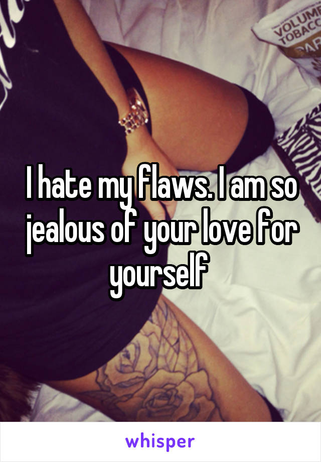 I hate my flaws. I am so jealous of your love for yourself 