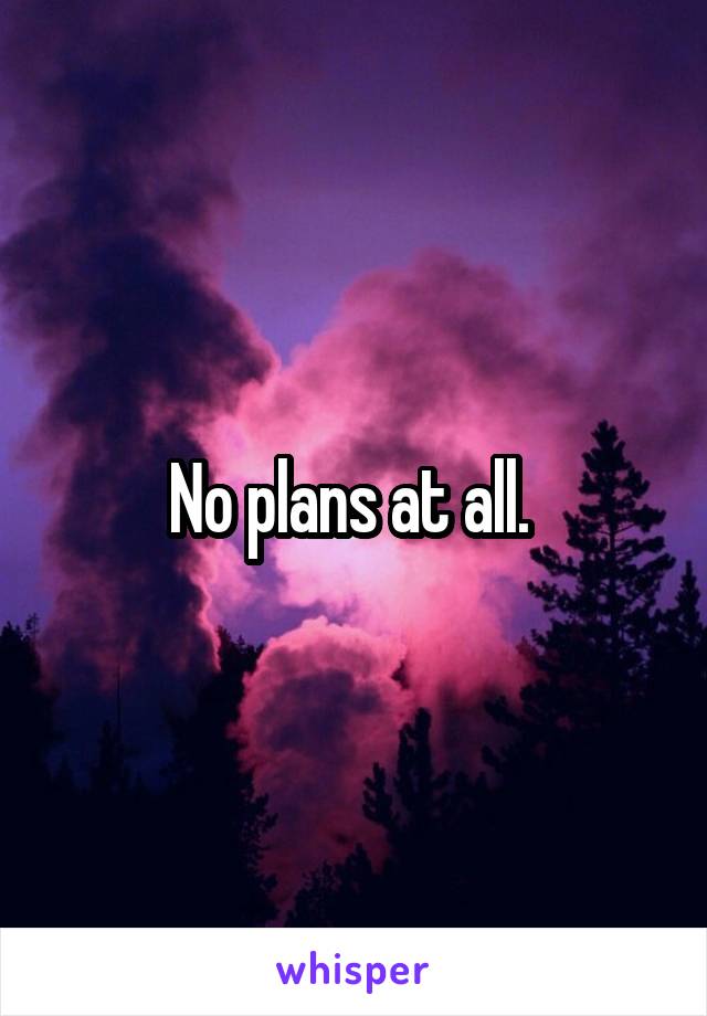 No plans at all. 