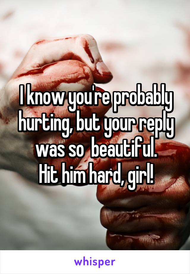 I know you're probably hurting, but your reply was so  beautiful.
Hit him hard, girl!