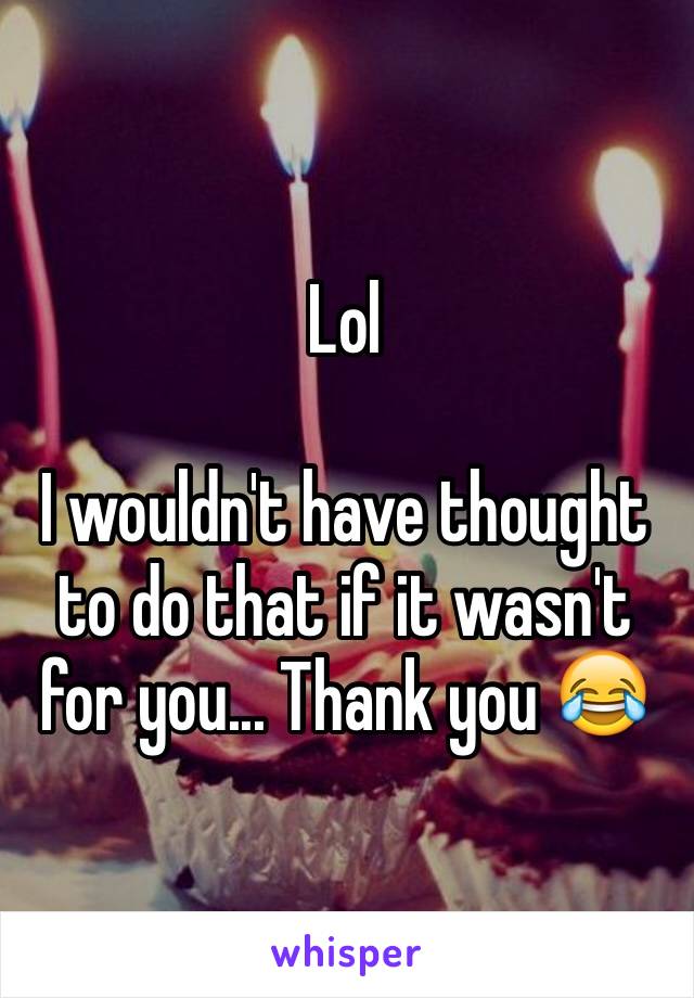 Lol

I wouldn't have thought to do that if it wasn't for you... Thank you 😂