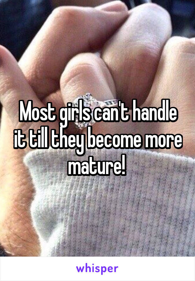 Most girls can't handle it till they become more mature! 