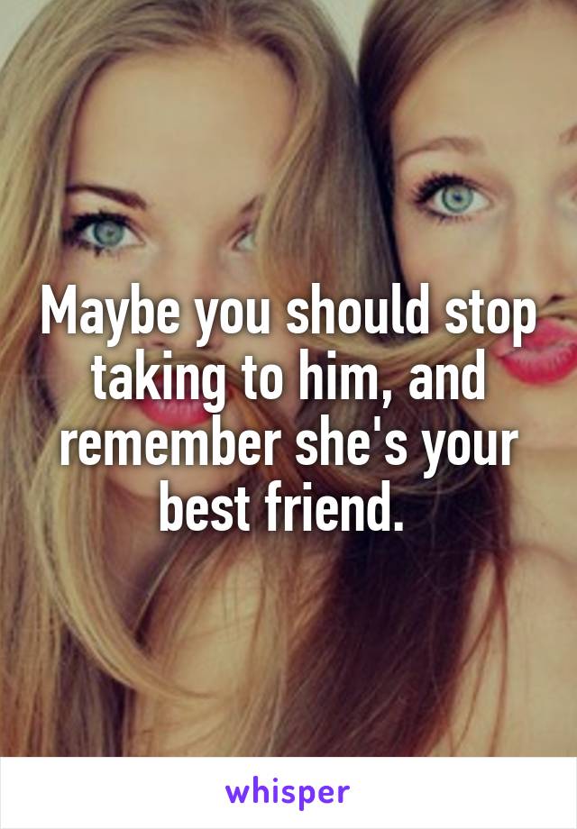 Maybe you should stop taking to him, and remember she's your best friend. 