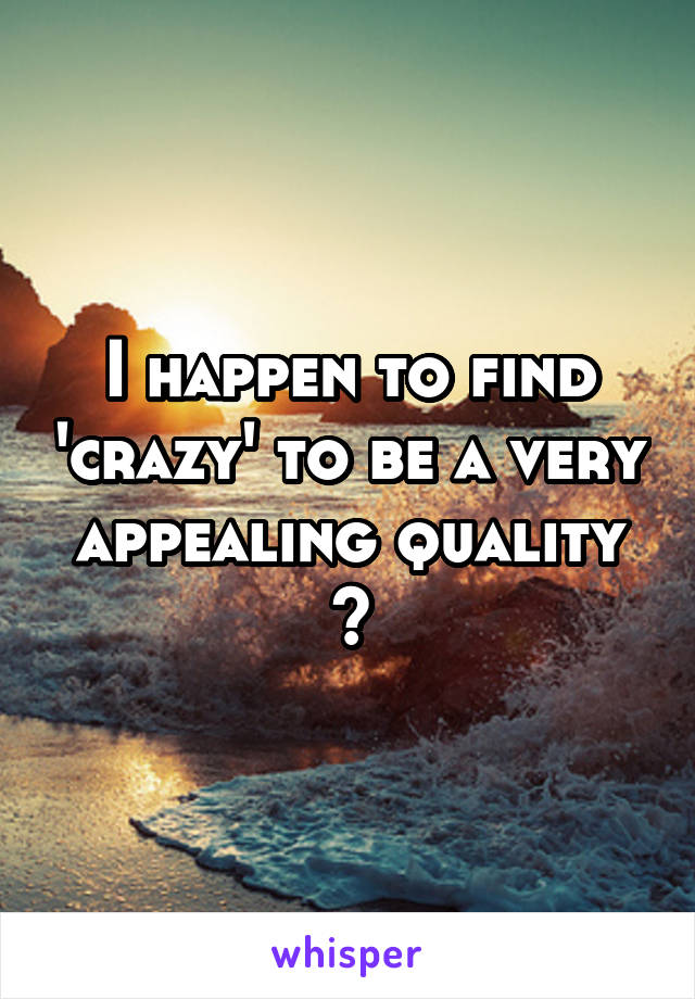 I happen to find 'crazy' to be a very appealing quality 😉