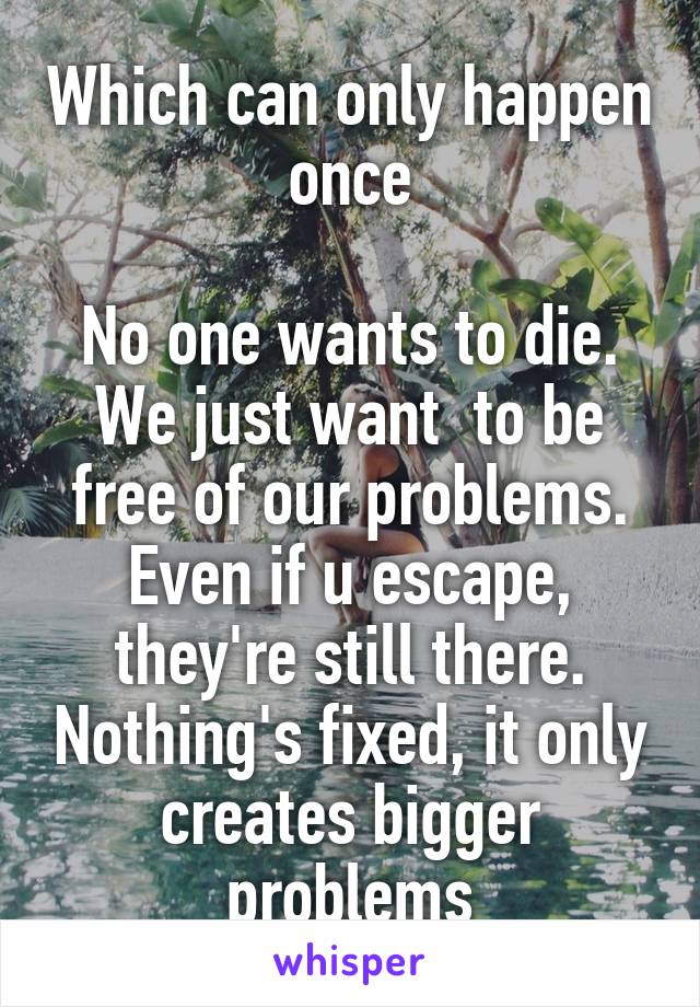 Which can only happen once

No one wants to die. We just want  to be free of our problems. Even if u escape, they're still there. Nothing's fixed, it only creates bigger problems