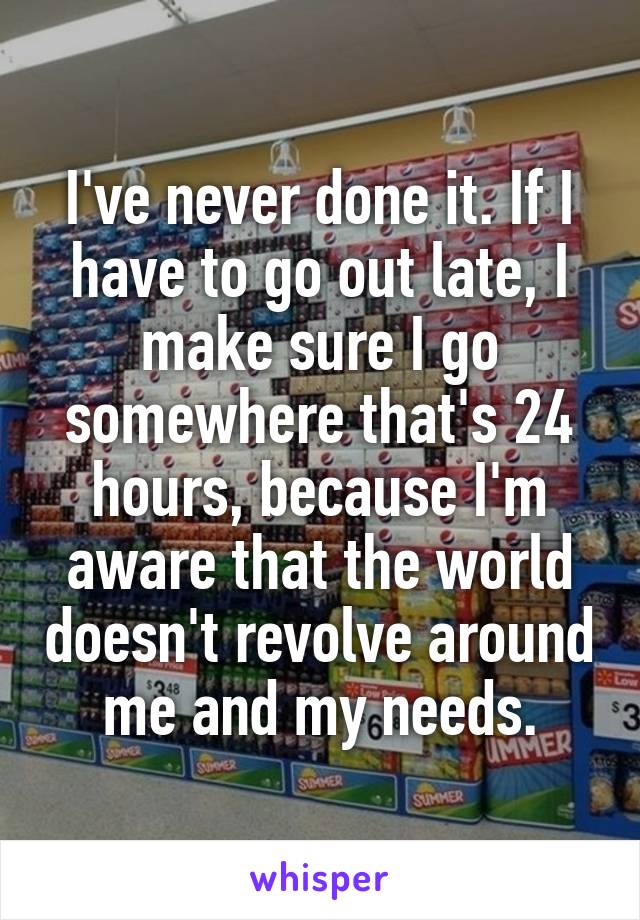I've never done it. If I have to go out late, I make sure I go somewhere that's 24 hours, because I'm aware that the world doesn't revolve around me and my needs.