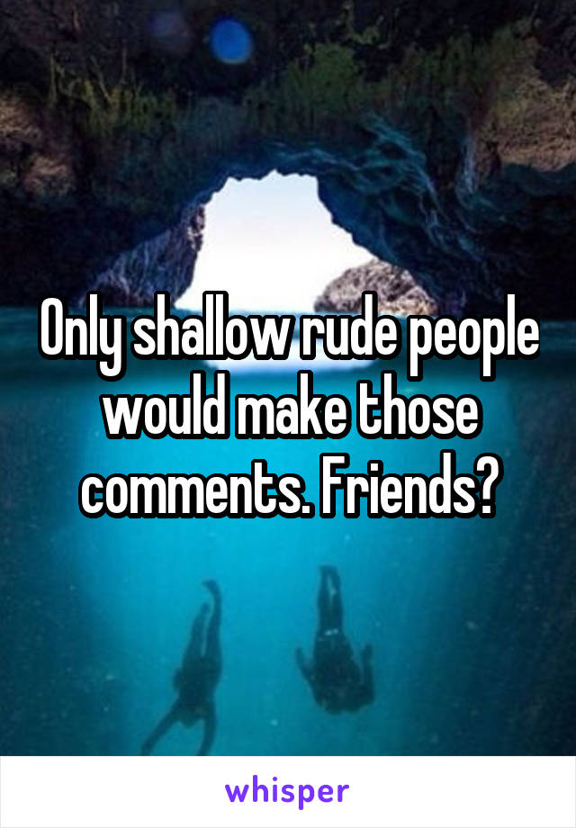 Only shallow rude people would make those comments. Friends?