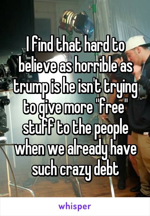 I find that hard to believe as horrible as trump is he isn't trying to give more "free" stuff to the people when we already have such crazy debt