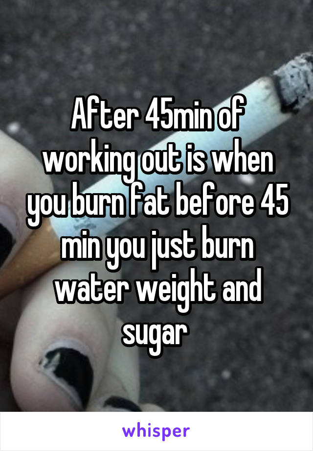 After 45min of working out is when you burn fat before 45 min you just burn water weight and sugar 