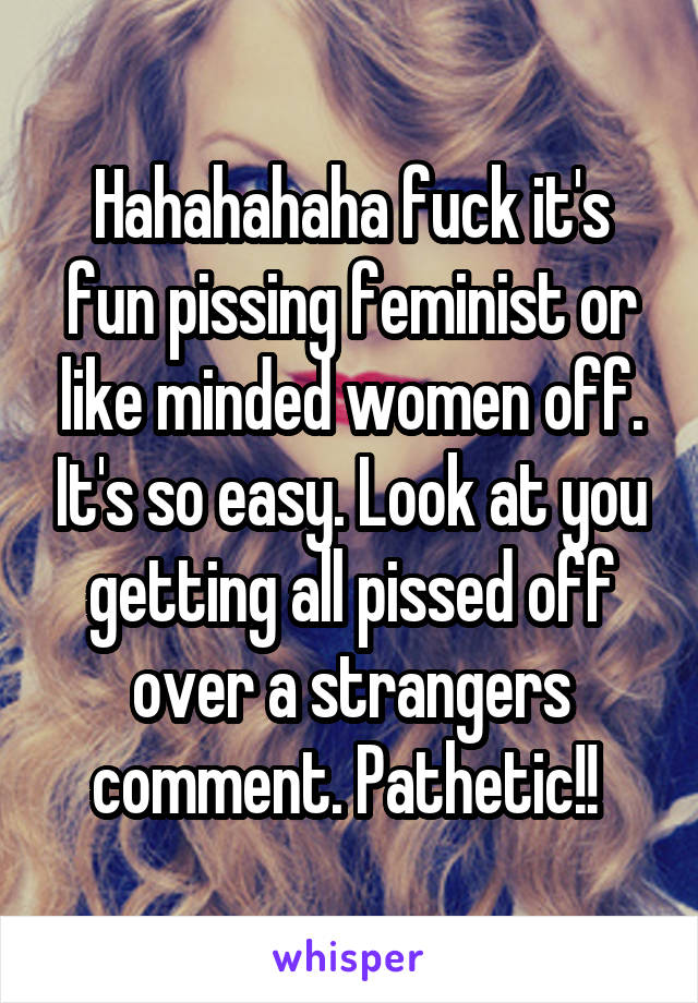 Hahahahaha fuck it's fun pissing feminist or like minded women off. It's so easy. Look at you getting all pissed off over a strangers comment. Pathetic!! 