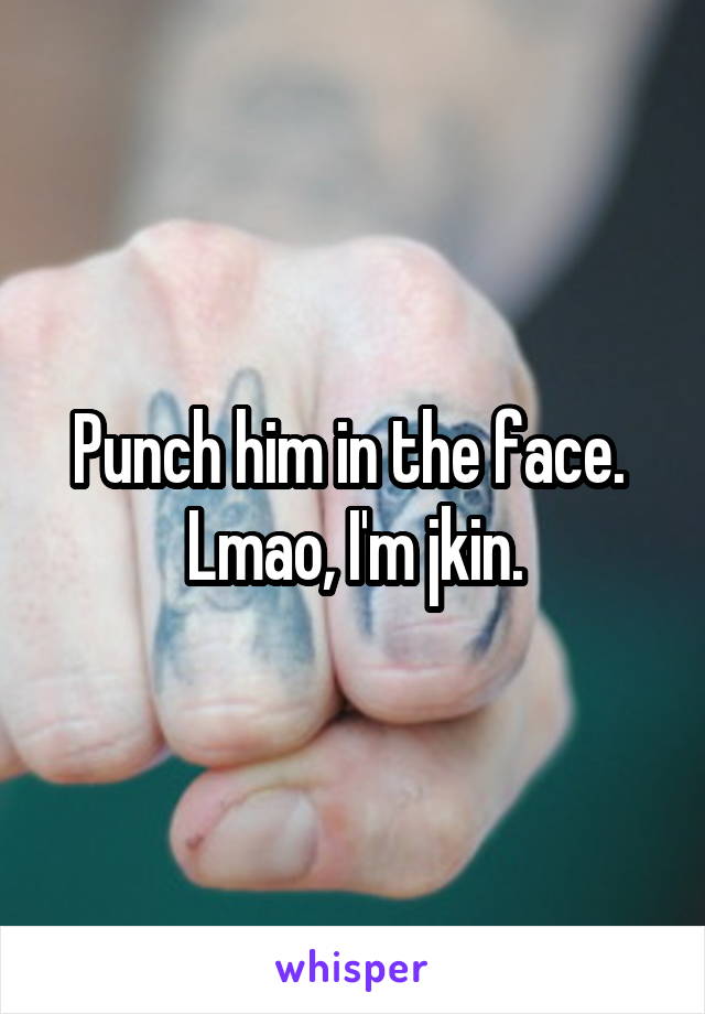 Punch him in the face.  Lmao, I'm jkin.