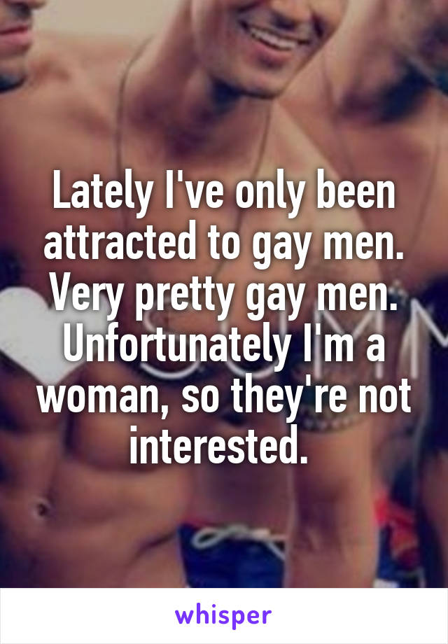 Lately I've only been attracted to gay men. Very pretty gay men. Unfortunately I'm a woman, so they're not interested. 