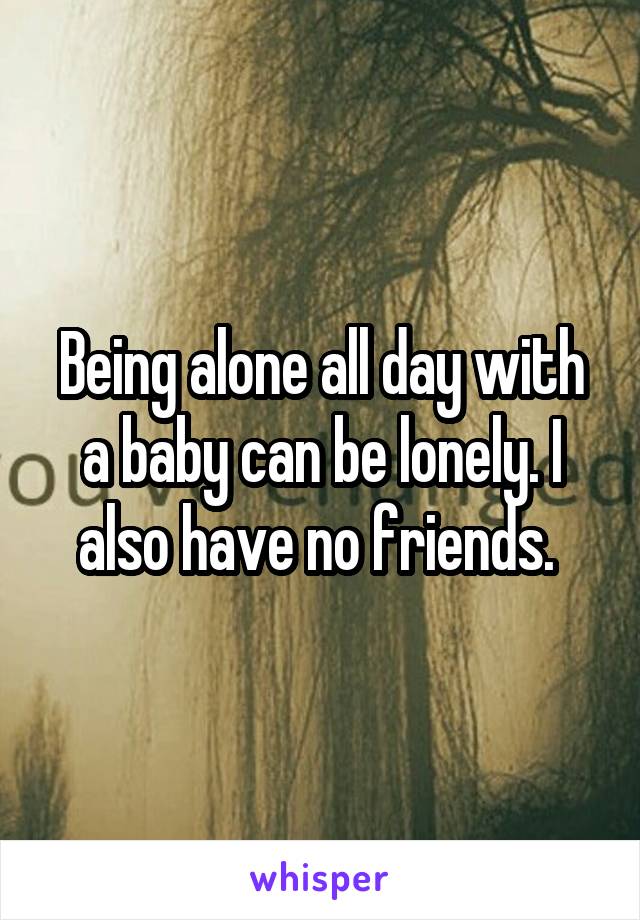 Being alone all day with a baby can be lonely. I also have no friends. 