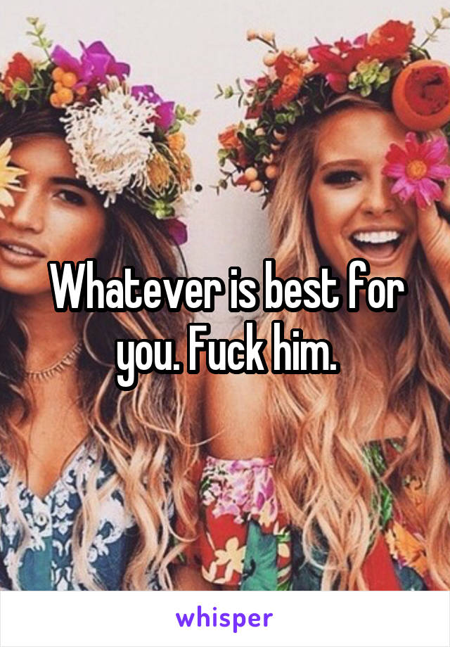 Whatever is best for you. Fuck him.