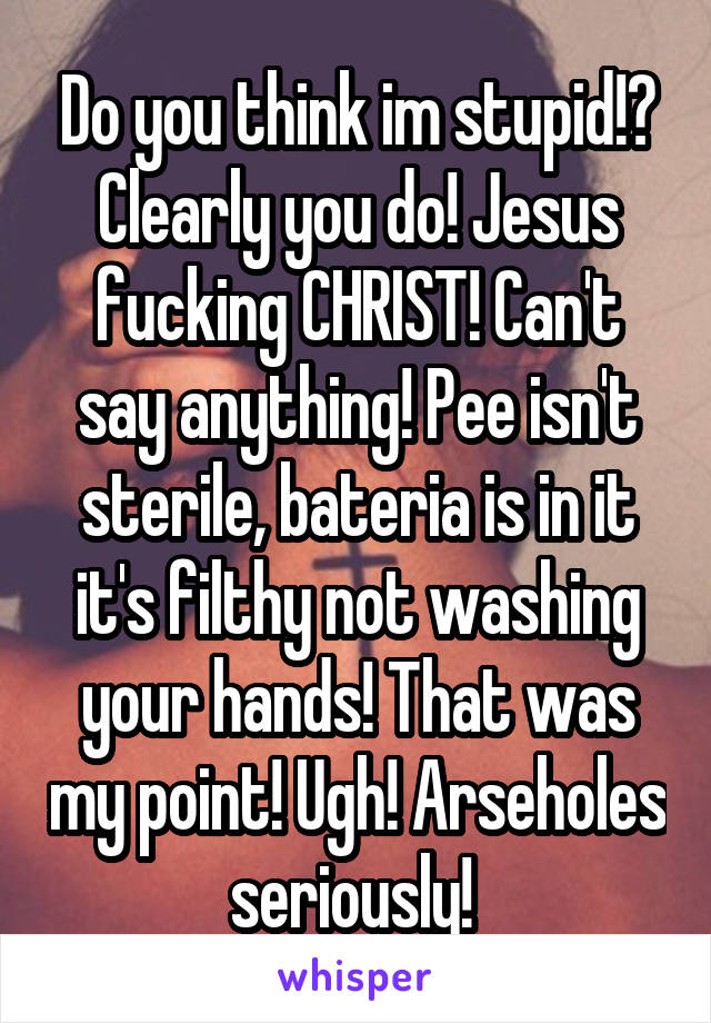 Do you think im stupid!? Clearly you do! Jesus fucking CHRIST! Can't say anything! Pee isn't sterile, bateria is in it it's filthy not washing your hands! That was my point! Ugh! Arseholes seriously! 