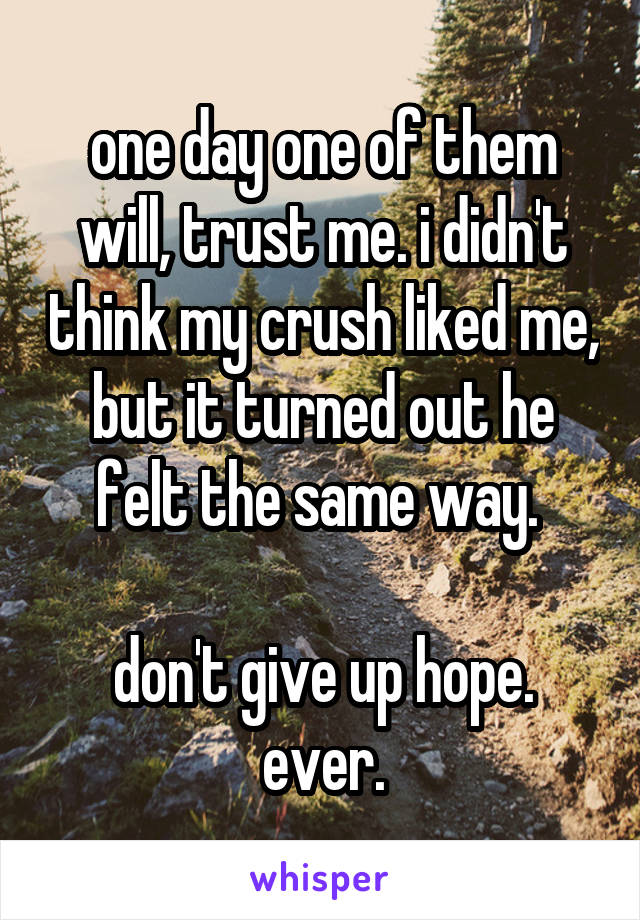 one day one of them will, trust me. i didn't think my crush liked me, but it turned out he felt the same way. 

don't give up hope.
ever.