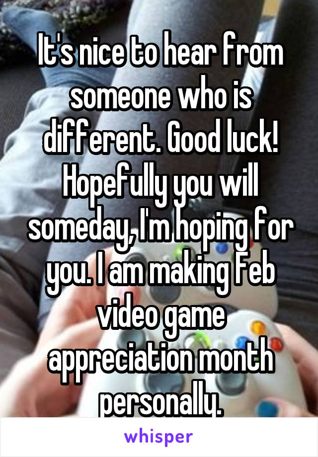 It's nice to hear from someone who is different. Good luck! Hopefully you will someday, I'm hoping for you. I am making Feb video game appreciation month personally.
