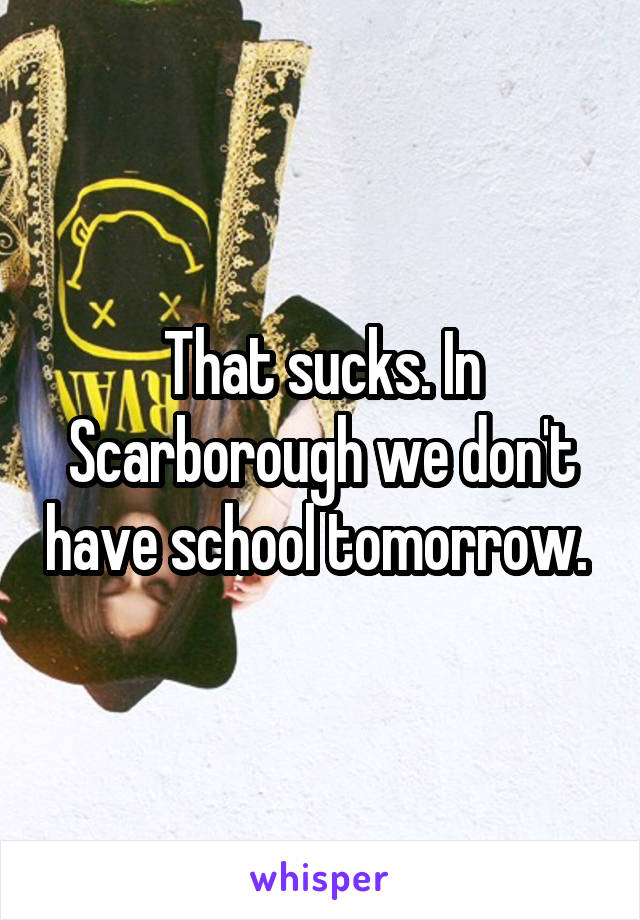 That sucks. In Scarborough we don't have school tomorrow. 