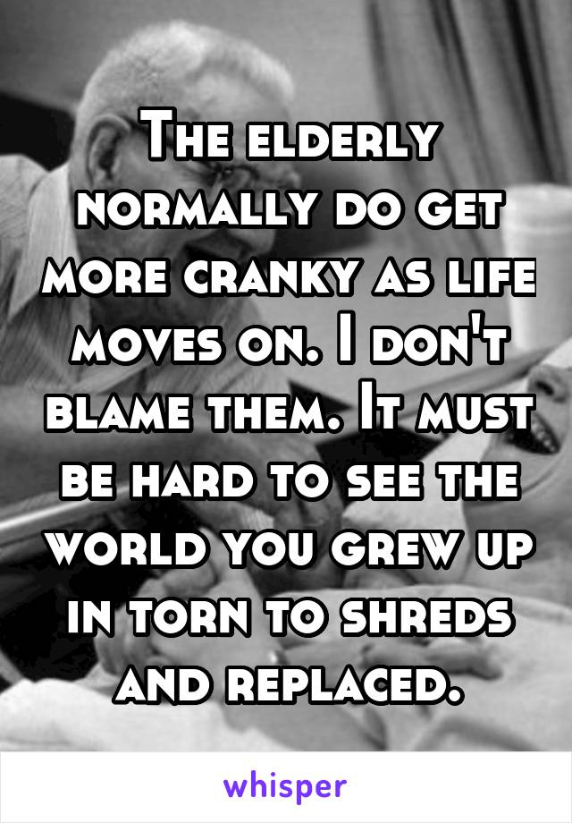 The elderly normally do get more cranky as life moves on. I don't blame them. It must be hard to see the world you grew up in torn to shreds and replaced.
