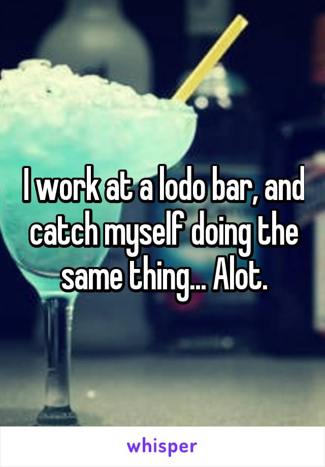 I work at a lodo bar, and catch myself doing the same thing... Alot.