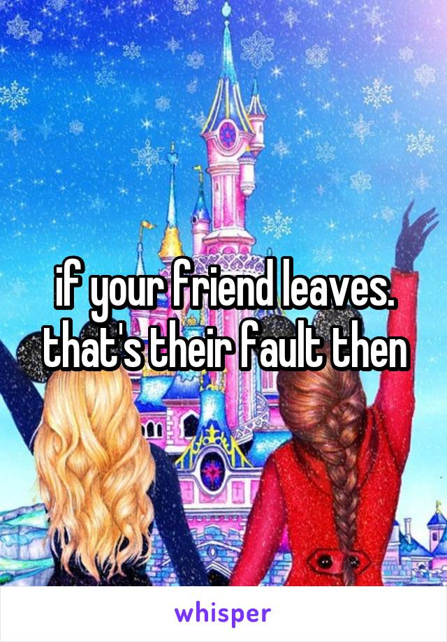 if your friend leaves. that's their fault then
