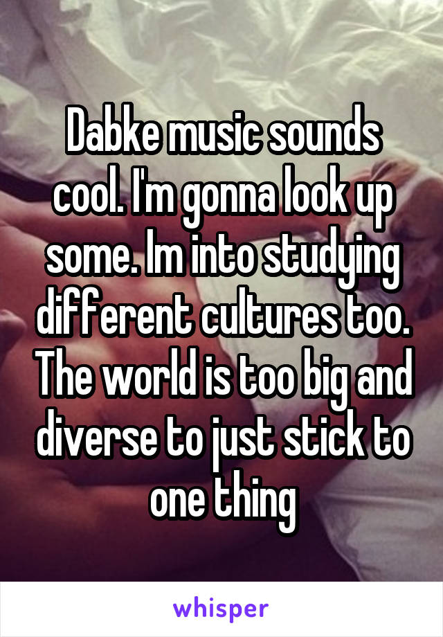 Dabke music sounds cool. I'm gonna look up some. Im into studying different cultures too. The world is too big and diverse to just stick to one thing