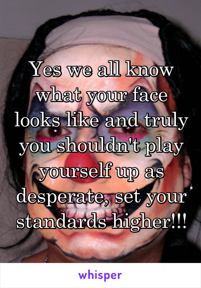 Yes we all know what your face looks like and truly you shouldn't play yourself up as desperate, set your standards higher!!!
