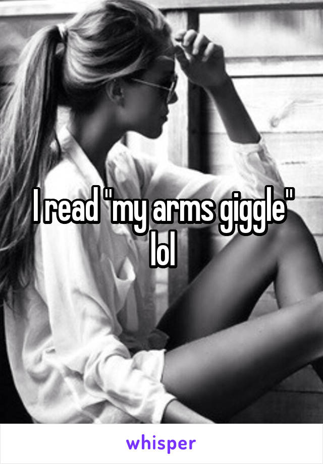 I read "my arms giggle" lol