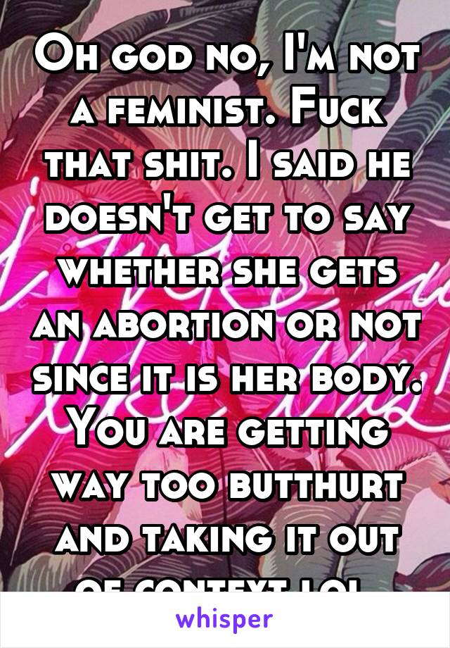 Oh god no, I'm not a feminist. Fuck that shit. I said he doesn't get to say whether she gets an abortion or not since it is her body. You are getting way too butthurt and taking it out of context lol.