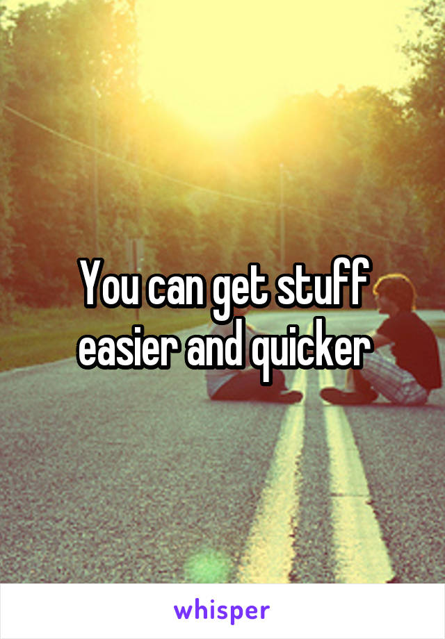You can get stuff easier and quicker