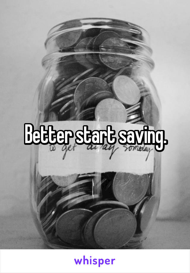 Better start saving.